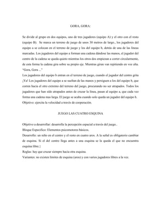 GORA, GORA:


Se divide al grupo en dos equipos, uno de tres jugadores (equipo A) y el otro con el resto
(equipo B). Se marca un terreno de juego de unos 30 metros de largo., los jugadores del
equipo a se colocan en el terreno de juego y los del equipo b, detrás de una de las líneas
marcadas. Los jugadores del equipo a forman una cadena dándose las manos, el jugador del
centro de la cadena se queda quieto mientras los otros dos empiezan a correr circularmente,
de esta forma la cadena gira sobre su propio eje. Mientras giran van repitiendo en voz alta.
“Gora, Gora ...”
Los jugadores del equipo b entran en el terreno de juego, cuando el jugador del centro grita
¡Ya! Los jugadores del equipo a se sueltan de las manos y persiguen a los del equipo b, que
corren hacia el otro extremo del terreno del juego, procurando no ser atrapados. Todos los
jugadores que han sido atrapados antes de cruzar la línea, pasan al equipo a, que cada vez
forma una cadena mas larga. El juego se acaba cuando solo queda un jugador del equipo b.
Objetivo: ejercita la velocidad a través de cooperación.


                             JUEGO LAS CUATRO ESQUINA


Objetivo a desarrollar: desarrolla la percepción espacial a través del juego..
Bloque Especifico: Elementos psicomotores básicos.
Desarrollo: un niño en el centro y el resto en cuatro aros. A la señal es obligatorio cambiar
de esquina. Si el del centro llega antes a una esquina se la queda el que no encuentra
esquina libre.}
Reglas: hay que cruzar siempre hacia otra esquina.
Variantes: no existen límites de esquina (aros) y con varios jugadores libres a la vez.
 
