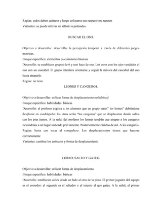 Reglas: todos deben quitarse y luego colocarse sus respectivos zapatos
Variantes: se puede utilizar un silbato o palmadas.


                                    BUSCAR EL OSO.


Objetivo a desarrollar: desarrollar la percepción temporal a través de diferentes juegos
motrices.
Bloque específico: elementos psicomotores básicos
Desarrollo: se establecen grupos de 6 y uno hace de oso. Los otros con los ojos vendados el
oso con un cascabel. El grupo intentara orientarse y seguir la música del cascabel del oso
hasta atraparlo.
Reglas: no tiene
                                 LEONES Y CANGUROS.


Objetivo a desarrollar: utilizar forma de desplazamiento no habitual
Bloque específico: habilidades básicas
Desarrollo: el profesor explica a los alumnos que un grupo serán” los leones” debiéndose
desplazar en cuadrúpedo: los otros serán “los canguros” que se desplazaran dando saltos
con los pies juntos. A la señal del profesor los leones tendrán que atrapar a los canguros
llevándolos a un lugar indicado previamente. Posteriormente cambio de rol. A los canguros.
Reglas: basta con tocar al compañero. Los desplazamientos tienen que hacerse
correctamente
Variantes: cambiar los animales y forma de desplazamiento




                               CORRO, SALTO Y GATEO.


Objetivo a desarrollar: utilizar forma de desplazamiento
Bloque específico: habilidades básicas
Desarrollo: establecen calles desde un lado al otro de la pista. El primer jugador del equipo
es el corredor: el segundo es el saltador y el tercero el que gatea. A la señal, el primer
 