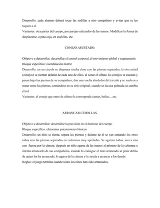 Desarrollo: cada alumno deberá tocar las rodillas a otro compañero y evitar que se las
toquen a el.
Variantes: otra partes del cuerpo, por parejas enlazados de las manos. Modificar la forma de
desplazarse, a pata coja, en cuclillas. etc.


                                    CONEJO ASUSTADO.


Objetivo a desarrollar: desarrollar el control corporal, el movimiento global y segmentario.
Bloque específico: coordinación motriz
Desarrollo: en un circulo se disponen media clase con las piernas separadas, la otra mitad
(conejos) se sientan delante de cada uno de ellos, al sonar el silbato los conejos se asustan y
pasan bajo las piernas de su compañero, dan una vuelta alrededor del circulo y se vuelven a
meter entre las piernas, sentándose en su sitio original, cuando se da una palmada se cambia
el rol.
Variantes: el conejo que entre de ultimo le corresponde cantar, bailar,....etc.




                                  ARRANCAR CEBOLLAS.


Objetivo a desarrollar: desarrollar la precisión en el dominio del cuerpo.
Bloque específico: elementos psicomotores básicos
Desarrollo: un niño se sienta, separa las piernas y delante de él se van sentando los otros
niños con las piernas separadas en columnas muy apretadas. Se agarran todos, uno a uno
con fuerza por la cintura, después un niño agarra de las manos al primero de la columna e
intenta arrancarlo de sus compañeros, cuando lo consigue el niño arrancado se pone detrás
de quien los ha arrancado, lo agarra de la cintura y le ayuda a arrancar a los demás
Reglas: el juego termina cuando todos los niños han sido arrancados.
 