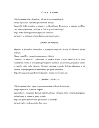 FÚTBOL DE MANO.


Objetivo a desarrollar: descubrir y afirmar la preferencia lateral.
Bloque específico: elementos psicomotores básicos
Desarrollo: todos sentados en circulo y se identificaran dos grupos, se pasaran un objeto
cada uno con las manos y al llegar al final se grita la palabra gol.
Regla: todos deben pasarse el objeto por las manos.
Variantes: se utilizaran pelotas, lápices, marcadores, otros.


                                    RATON RATONERA.


Objetivo a desarrollar: desarrollar la percepción espacial a través de diferentes juegos
motrices.
Bloque específico: elementos psicomotores básicos
Desarrollo: se tomaran 2 voluntarios, se colocan frente a frente tomados de la mano
haciendo un puente, el resto de los participantes realizaran una columna , el docente cantara
la canción ratón, ratón ratonera,. El grupo caminara en medio de losa voluntarios al oír
ratonera, la pareja agarrara al participante que quede entre ellos
Regla: los jugadores que atrampen pasaran a formar nuevas ratoneras


                                  COLORIN COLORADO


Objetivo a desarrollar: lograr respuestas motrices mediante la imitación.
Bloque específico: expresión corporal
Desarrollo:. Se comenzara diciendo Colorin colorado este juego no ha comenzado el que no
realiza lo que se ordene se queda pegado.
Regla: los participantes tienen que ejecutar lo ordenado.
Variantes: el rey ordena, simón dice, otros.
 