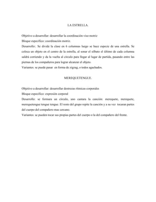 LA ESTRELLA.


Objetivo a desarrollar: desarrollar la coordinación viso motriz
Bloque específico: coordinación motriz.
Desarrollo:. Se divide la clase en 6 columnas luego se hace especie de una estrella. Se
coloca un objeto en el centro de la estrella, al sonar el silbato el último de cada columna
saldrá corriendo y da la vuelta al círculo para llegar al lugar de partida, pasando entre las
piernas de los compañeros para lograr alcanzar el objeto.
Variantes: se puede pasar en forma de zigzag, o todos agachados.


                                   MEREQUETENGUE.


Objetivo a desarrollar: desarrollar destrezas rítmicas corporales
Bloque específico: expresión corporal
Desarrollo: se formara un círculo, uno cantara la canción: merequete, merequete,
merequetengue tengue tengue. El resto del grupo repite la canción y a su vez tocaran partes
del cuerpo del compañero mas cercano.
Variantes: se pueden tocar sus propias partes del cuerpo o la del compañero del frente.
 