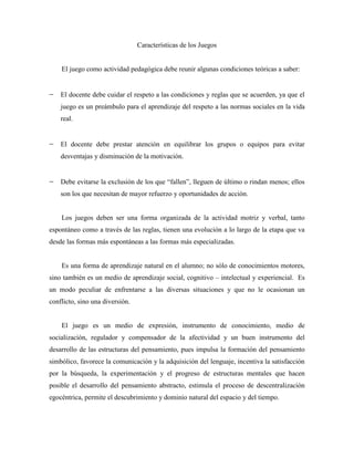 Características de los Juegos


    El juego como actividad pedagógica debe reunir algunas condiciones teóricas a saber:


    El docente debe cuidar el respeto a las condiciones y reglas que se acuerden, ya que el
    juego es un preámbulo para el aprendizaje del respeto a las normas sociales en la vida
    real.


    El docente debe prestar atención en equilibrar los grupos o equipos para evitar
    desventajas y disminución de la motivación.


    Debe evitarse la exclusión de los que “fallen”, lleguen de último o rindan menos; ellos
    son los que necesitan de mayor refuerzo y oportunidades de acción.


    Los juegos deben ser una forma organizada de la actividad motriz y verbal, tanto
espontáneo como a través de las reglas, tienen una evolución a lo largo de la etapa que va
desde las formas más espontáneas a las formas más especializadas.


    Es una forma de aprendizaje natural en el alumno; no sólo de conocimientos motores,
sino también es un medio de aprendizaje social, cognitivo – intelectual y experiencial. Es
un modo peculiar de enfrentarse a las diversas situaciones y que no le ocasionan un
conflicto, sino una diversión.


    El juego es un medio de expresión, instrumento de conocimiento, medio de
socialización, regulador y compensador de la afectividad y un buen instrumento del
desarrollo de las estructuras del pensamiento, pues impulsa la formación del pensamiento
simbólico, favorece la comunicación y la adquisición del lenguaje, incentiva la satisfacción
por la búsqueda, la experimentación y el progreso de estructuras mentales que hacen
posible el desarrollo del pensamiento abstracto, estimula el proceso de descentralización
egocéntrica, permite el descubrimiento y dominio natural del espacio y del tiempo.
 