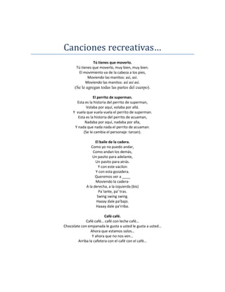 Canciones recreativas…
                 Tú tienes que moverlo.
       Tú tienes que moverlo, muy bien, muy bien.
        El movimiento va de la cabeza a los pies,
              Moviendo las manitos: así, así.
             Moviendo las manitos: así así así.
      (Se le agregan todas las partes del cuerpo).

                  El perrito de superman.
       Esta es la historia del perrito de superman,
             Volaba por aquí, volaba por allá.
     Y vuela que vuela vuela el perrito de superman.
        Esta es la historia del perrito de acuaman,
            Nadaba por aquí, nadaba por alla,
      Y nada que nada nada el perrito de acuaman.
           (Se le cambia el personaje: tarzan).

                   El baile de la cadera.
                Como yo no puedo andar,
                 Como andan los demás,
                 Un pasito para adelante,
                   Un pasito para atrás.
                     Y con este vacilon
                   Y con esta gozadera.
                   Queremos ver a ____
                   Moviendo la cadera-
             A la derecha, a la izquierda (bis)
                     Pa´lante, pa’ tras.
                    Swing swing swing.
                    Haaay dale pa’bajo.
                   Haaay dale pa’rriba.

                         Café café.
             Café café… café con leche café…
Chocolate con empanada le gusta a usted le gusta a usted…
                Ahora que estamos solos…
                 Y ahora que no nos ven…
        Arriba la cafetera con el café con el café…
 