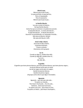 María la paz.
                             Maria la paz la paz la paz…
                          Un paso pa’lante un paso pa’tras…
                                Para un laaaaaaado,
                                 Para el ooooootro.
                             María la paz la paz la paz…

                                   La familia tiburón.
                             Les voy a contar la historia…
                                De laaa familia tiburón.
                   Como fue que se comieron a la pobre de asunción.
                      El pequeño tiburón… la mama del tiburón…
                     El papa del tiburón… el abuelo del tiburón…
                  Asunción se está bañando y un salvavidas mirando…
                             Allá viene el tiburón. (Gritar)
                              Me salve del tiburón. (Uff).

                                Jesús le dijo a lázaro.
                              Jesucristo le dijo a lázaro,
                                Levántate levántate…
                                  Y lázaro contesto.
                              (Canciones entre grupos).

                                       Si, no.
                        Cuando yo diga SI, ustedes dicen NO…
                        Cuando yo diga NO, ustedes dicen SI…
                                     SI, SI, SI…
                                   NO, NO, NO…

                                          El gavilán.
El gavilán que tiene plumas blancas, que tiene plumas blancas, que tiene plumas negras…
                           Las de las blancas serán para mi novia,
                          Las de las negras serán para mi suegra…
                                 Gavilán de plumas blancas.
                                 Gavilán de plumas negras.
                      (El grupo contra dice lo que diga el recreador).

                                      Aguacate.
                         Aguacate… que cate que cate cate…
                               Yo quiero un mecate…
                       Para hacer chuchucate… chu chu cate…
                          Aceituna… atuna que tuna tuna…
                      Yo quiero una cuna… para mecer la luna…
                    Yo quiero un tetero… para hacer chuchupero…
 