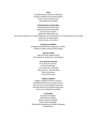 Elvira.
                          Y la pobre Elvira se compro un periquito…
                          Lo hala, lo aprieta y le da muchos besitos…
                                Y rúa y rúa y rúa el perico rúa…
                                   (Se cambian los animales)

                               Venezuela tiene muchos hijos.
                               Venezuela tiene muchos hijos…
                               Muchos hijos tiene Venezuela…
                                  Tu eres uno yo soy otro…
                                Bailaremos todos juntos ya…
Con la mano derecha, con la mano izquierda, con el pie derecho, con el pie derecho, con la media
                                vuelta, con la vuelta entera,
                                Con el riki riki, con el rikirra.

                                      La lámpara de Aladino.
                       La lámpara de Aladino tiene amigos por montón…
                           Y frótala y frótala y frótala frótala, frótala…

                                        Jugo de naranja.
                                Jugo de naranja, jugo de limón,
                          El que pierda su pareja será un perdedor je.

                                  En la selva me encontré.
                                  En la selva me encontré…
                                    Un animal particular…
                                 Con la mano así… (De lado)
                                Con la otra así… (Del otro lado)
                                     Y hace kuy kuy kuy…
                                     Y hace kua kua kua…

                                        El gallo y la gallina.
                            El gallo y la gallina se fueron a pasear…
                          Los pollitos formaron una rumba sin parar…
                          Cara cara cara cara los pollitos hacen cara…
                          Kere kere kere kere los pollitos hacen kere…
                              (Así se van cambiando las vocales).

                                           La ensalada.
                                     Pica pica la ensalada…
                                     Ralla ralla la ensalada…
                                   Mueve mueve la ensalada…
                                    Come come la ensalada…
                        (Se les pide al grupo que se dividan en grupos).
                                          Ensalada de 5.
 