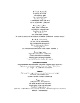 El trencito chuki chuki.
                               El trencito chuki chuki.
                                Por las vías ya se va.
                               Las matitas y las flores
                                 Lo saludan al pasar.
                          ¿Y como hace el tren? Chuki chuki.
                          Que yo no oigo nada. Chuki chuki.

                                  Patos pollos y gallinas.
                                Patos, pollos y gallinas van.
                              Corriendo por el gallinero van.
                                  Seguidos muy de cerca
                                     Por el patrooon.
                               ¿Por quién? Por el patrooon.
  (Se imitan los gestos y se van quitando las palabras hasta quedar con puros gestos.)

                               El baile de calentamiento.
                           Este es el baile de calentamiento…
                           Que lo baila todo el campamento…
                             Con un dede…con otro dede…
                                  Y me pongo de pies…
              (Se le agregan partes del cuerpo: codee, cabese, espaldeé…)

                                   El gran duque Juan.
                         El gran duque Juan, tenía hombres mil.
                           Subía la montaña y la volvía a bajar.
                          Así como subes tu, así como subo yo.
                     Y a la mitad del camino ni subes tú ni bajo yo.

                                 La danza de la serpiente.
      Esta es la danza de la serpiente que anda por el mundo en busca de su cola…
          Si quieres ser parte de su cuerpo te vienes aquí ahora. Y tú también…
                        (Se escogen a los que forman la serpiente).

                                        La pitita.
           (Con una pitita imaginaria se amarran cualquier parte del cuerpo)
                            Hálame la pitita acá titaca titaca.
                      Hálame la pitita acá no me la hales mas je.

                                    Raspa raspa.
                         Me bajo me subo. (Tres palmadas)
                        Me pongo de perfil. (Tres palmadas)
                        Las piernas de tijeras (tres palmadas)
                            Para bailar así, para bailar así.
Me muevo a la derecha, me muevo hacia la izquierda, bailando el raspa raspa volvamos a
                             empezar. (Tres palmadas).
 