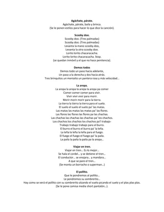 Agáchate, párate.
                                 Agáchate, párate, baila y brinca.
                      (Se le ponen estilos para hacer lo que dice la canción).

                                            Scooby doo.
                                   Scooby doo. (Tres palmadas)
                                   Scooby doo. (Tres palmadas)
                                  Levanta la mano scooby doo,
                                    Levanta la otra scooby doo.
                                    Lorito lorito chacaracacha.
                                 Lorito lorito chacaracacha. Stop.
                         (se quedan inmóvil y el que no hace penitencia).

                                           Demos todos
                               Demos todo un paso hacia adelante,
                              Un paso a la derecha y dos hacia atrás.
                  Tres brinquitos un meniaito un pantera rosa y más velocidad…

                                               La arepa.
                           La arepa la arepa la arepa la arepa pa comer
                                   Comer comer comer para vivir.
                                     Vivir vivir vivir para morir.
                                  Morir morir morir para la tierra.
                              La tierra la tierra la tierra para el suelo.
                              El suelo el suelo el suelo pa’ las matas.
                           Las matas las matas las matas pa’ las flores.
                           Las flores las flores las flores pa las chachas.
                       Las chachas las chachas las chachas pa’ los chachos.
                        Los chachos los chachos los chachos pa’l trabajo-
                               Trabajo trabajo trabajo para el burro.
                               El burro el burro el burro pa’ la leña.
                                La leña la leña la leña para el fuego.
                               El fuego el fuego el fuego pa’ la paila.
                                La paila la paila la paila pa la arepa…

                                           Viajar en tren.
                                   Viajar en tren… Es lo mejor…
                             Se hala el cordel… y se detiene el tren…
                             El conductor… se enojara… y mandara…
                                      A que se pare el tren…
                              (Se monta un borracho o superman…)

                                            El pollito.
                                   Que le pondremos al pollito…
                                  Le pondremos su sombrerito…
Hay como se verá el pollito con su sombrerito alzando el vuelo picando el suelo y el plas plas plas.
                           (Se le pone camisa media short pantalón…).
 