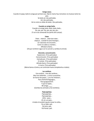 Conga vasca.
Cuando mi papa, bailo la conga por primera vez. Dijo le mama hay romuliano no muevas tanto los
                                               pies.
                                   Se baila así: dos palmadas.
                                       Así: dos palmadas.
                          Así es como se debe de bailar. Dos palmadas.

                                    Cuando un amigo baila.
                          Cuando un amigo baila, baila, baila, baila…
                              Pie, pie, pie. Pie, pie, pie, pie, pie…
                         (Y se le van anexando las partes del cuerpo).

                                            Uepa.
                              Uepa… uepa je… uepa que uepa…
                             Uepa je… cuando fui para Acarigua…
                                 Un ratoncito me encontré…
                                 Como no sabía su nombre…
                                      Alfredo lo llame…
                   (Al que nombren sigue con la canción y cambia el animal).

                                   Atención, concentración.
                                  Aaatencion. (Tres palmadas)
                                Concentración. (Tres palmadas)
                                 Llamada por. (Tres palmadas)
                                   El celular. (Tres palmadas)
                                Alfredo llama. (Tres palmadas)
                                    A maría. (Tres palmadas)
               (María llama a Carlos y así continúan hasta completarlos a todos).

                                         Las sardinas.
                               Una sardina… mas dos sardinas…
                           Mas tres elefantes… y cinco cucarachas.
                           Se fueron de paseo… y no me invitaron…
                                  Para chichichichiguagua…
                                      Para guaguachichi.
                                       Y que lo repita…
                                       Mi amigo ____.
                             (Cambia los animales y los nombres).

                                       Papi papiripa.
                                       Papi papiripa…
                                       Papi papiripa…
                                       Uhh¡¡ yea¡¡…
                                      Uh uh, ye ayea…
                          A todo el mundo le gusta mover la colita…
                                      Pa un lado: pah.
                                        Pal otro: pah.
                                      Pal frente: pah.
 