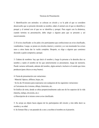 Técnicas de Presentación


1. Identificación con animales: se colocan en círculo y se le pide al que se considere
desenvuelto que se presente diciendo su nombre, edad, el animal con el que se identifica y
porqué y el animal con el que no se identifica y porqué. Para seguir con la dinámica,
cuando termina su presentación, debe elegir a alguien para que se presente y así
sucesivamente.


2. El aviso clasificado: se les pide a los participantes que confeccionen un aviso clasificado,
vendiéndose. Luego, se ponen en círculos interior y exterior y se van mostrando los avisos
unos a otros hasta dar la vuelta completa. Después, se elige a alguien que comience
diciendo a quién compraría y porqué.


3. Cadena de nombres: hay que decir el nombre y luego la persona a la derecha dice su
nombre y repite el nombre de los que anteriormente se presentaron. Juego de memoria.
Puede variarse utilizando, además del nombre, algún animal o inclusive el sonido que éstos
producen (para chicos es muy bueno).


4. Fiesta de presentación con variaciones:
· Material: lápices, alfileres, hojas, etc.
· Se les da 10 minutos para expresarse con cualquiera de las siguientes variaciones:
a) Caricaturas de sí mismo, dibujo, historieta, etc.
b) Gráfico de torta, donde se ubica proporcionalmente cada uno de los aspectos de la vida
(familia, trabajo, diversión, etc.)
c) Descripción de sí mismo como aviso clasificado.


5. Se arroja un objeto hacia alguno de los participantes del círculo y éste debe decir su
nombre y su edad.
6. Se forman filas y van pasando de a uno y escriben el nombre en el pizarrón.
 