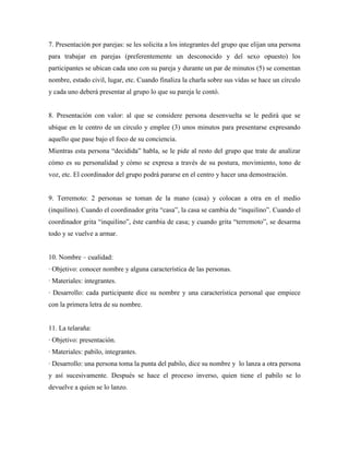 7. Presentación por parejas: se les solicita a los integrantes del grupo que elijan una persona
para trabajar en parejas (preferentemente un desconocido y del sexo opuesto) los
participantes se ubican cada uno con su pareja y durante un par de minutos (5) se comentan
nombre, estado civil, lugar, etc. Cuando finaliza la charla sobre sus vidas se hace un círculo
y cada uno deberá presentar al grupo lo que su pareja le contó.


8. Presentación con valor: al que se considere persona desenvuelta se le pedirá que se
ubique en le centro de un círculo y emplee (3) unos minutos para presentarse expresando
aquello que pase bajo el foco de su conciencia.
Mientras esta persona “decidida” habla, se le pide al resto del grupo que trate de analizar
cómo es su personalidad y cómo se expresa a través de su postura, movimiento, tono de
voz, etc. El coordinador del grupo podrá pararse en el centro y hacer una demostración.


9. Terremoto: 2 personas se toman de la mano (casa) y colocan a otra en el medio
(inquilino). Cuando el coordinador grita “casa”, la casa se cambia de “inquilino”. Cuando el
coordinador grita “inquilino”, éste cambia de casa; y cuando grita “terremoto”, se desarma
todo y se vuelve a armar.


10. Nombre – cualidad:
· Objetivo: conocer nombre y alguna característica de las personas.
· Materiales: integrantes.
· Desarrollo: cada participante dice su nombre y una característica personal que empiece
con la primera letra de su nombre.


11. La telaraña:
· Objetivo: presentación.
· Materiales: pabilo, integrantes.
· Desarrollo: una persona toma la punta del pabilo, dice su nombre y lo lanza a otra persona
y así sucesivamente. Después se hace el proceso inverso, quien tiene el pabilo se lo
devuelve a quien se lo lanzo.
 