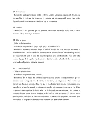 12. Bienvenidos:
· Desarrollo: Cada participante tendrá 11 letras iguales y mientras se presenta tendrá que
intercambiar el resto de las letras con el resto de los integrantes del grupo, para poder
formar la palabra bienvenidos, el primero que la forma gana.


13. Fósforo:
· Desarrollo: Cada persona que se presente tendrá que encender un fósforo y hablar
mientras este se mantenga encendido.


14. Salto al rango:
· Objetivo: Presentación
· Materiales: Integrantes del grupo, lápiz, papel y cinta adhesiva.
· Desarrollo: nombre y su edad, luego se ubican en una fila y en posición de rango, el
último comienza a saltar al resto de sus compañeros tratando de leer los nombres y edades,
así sucesivamente con el resto de los participantes. Una vez finalizado, cada uno debe
sacarse el papel de la espalda y cada uno debe decir el nombre y la edad de las personas que
se acuerda y el que dice más es el ganador.


15. El Baile de la Sillas
· Objetivo: presentación.
· Materiales: Integrantes, sillas y música.
· Desarrollo: En el medio del salón se hace un círculo con las sillas (una menos que las
personas que participan), con el asiento hacia fuera, los integrantes deben realizar un
circulo por afuera de las sillas. Una vez que el coordinador pone música comienzan a girar
todos hacia la derecha, cuando la música se apaga los integrantes deben sentarse y le deben
preguntar a su compañero de la derecha y al de la izquierda sus nombres y sus edades, si
estos se sientan juntos más de una vez, se le realizan otras preguntas. El que se quedo
parado pierde pero antes de salir sus compañeros le deben hacer preguntas personales para
conocerlos. El juego finaliza una vez que queda un solo participante sentado.
 