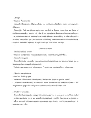 16. Bingo:
· Objetivo: Presentación
· Materiales: Integrantes del grupo, hojas con casilleros, deben haber menos los integrantes
del grupo.
· Desarrollo: Cada participante debe tener una hoja y durante cinco tiene que llenar el
casillero colocando el nombre y la edad de sus compañeros. Luego se ubican es sus lugares
y el coordinador deberá preguntarles a los participantes su nombre y su edad, el resto irá
tachando los nombres que coincidan con los dichos y los que tienen anotados en sus hojas,
el que va llenando la hoja deja de jugar, hasta que todos llenen sus hojas.


                                     Técnicas divisorias
1. Primera letra del nombre
· Objetivo: unir personas para que se conozcan o para realizar algún trabajo.
· Materiales: ninguno
· Desarrollo: juntar a todas las personas cuyo nombre comience con la misma letra o que en
la primera sílaba tengan la misma vocal.
· Variantes: personas con el mismo signo. Personas que cumplan años el mismo mes.


2. Nombre: cartulicolores
· Objetivo: formar grupos
· Materiales: cartulinas de varios colores (tantos como grupos se quieran formar)
· Desarrollo: colocar dentro de una bolsa trozos de cartulina de diferentes colores. Cada
integrante del grupo saca uno y se dividen de acuerdo al color que les tocó.


3. Pueblos y Ciudades:
· Desarrollo: Se entregará a cada participante un papel con el nombre de un pueblo o ciudad
y se tiene que juntar con el que tenga la misma ciudad o pueblo. Después de un tiempo, se
vuelven a repartir otros papeles con nombres de oreos jugares y se forman cuarteros y se
presentan entre ellos.
 