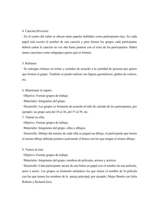 4. Canción Divisoria:
· En el centro del salón se ubican tanto papeles doblados como participantes hay. En cada
papel está escrito el nombre de una canción y para formar los grupos cada participante
deberá cantar la canción en voz alta hasta juntarse con el resto de los participantes. Habrá
tantas canciones como subgrupos quiero que se formen.


5. Refranes:
· Se entregan refranes en tiritas y cortados de acuerdo a la cantidad de persona que quiero
que formen el grupo. También se puede realizar con figuras geométricas, globos de colores,
etc.


6. Muéstrame tu zapato:
· Objetivo: Formar grupos de trabajo.
· Materiales: Integrantes del grupo.
· Desarrollo: Los grupos se formarán de acuerdo al talle de calzado de los participantes, por
ejemplo: un grupo será del 34 al 36, del 37 al 39, etc.
7. Tráeme tu silla:
· Objetivo: Formar grupos de trabajo.
· Materiales: Integrantes del grupo, sillas y dibujos.
· Desarrollo: Debajo del asiento de cada silla se pegará un dibujo, el participante que tienen
el mismo dibujo deberán juntarse acarreando el banco con los que tengan el mismo dibujo.


8. Vamos al cine:
· Objetivo: Formar grupos de trabajo
· Materiales: Integrantes del grupo, nombres de películas, actores y actrices.
· Desarrollo: Cada participante sacará de una bolsa un papel con el nombre de una película,
actor o actriz. Los grupos se formarán uniéndose los que tienen el nombre de la película
con los que tienen los nombres de la pareja principal, por ejemplo, Mujer Bonita con Julia
Roberts y Richard Gere.
 