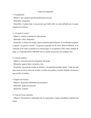 Juegos de integración
1. El parlanchín:
· Objetivo: que cualquier persona pueda desenvolverse.
· Materiales: integrantes.
· Desarrollo: el grupo pide a una persona que hable sobre un tema definido por el grupo
durante unos minutos.


2. ¿Te gusta tu vecino?
· Objetivo: conocer el nombre de cada persona.
· Materiales: sillas, integrantes.
· Desarrollo: se forma una ronda y quien comienza (generalmente, el coordinador) pregunta
a alguien “¿te gusta tu vecino?”. La persona responde con SI, NO o MAS O MENOS. Si la
respuesta es SI, todos se quedan en el mismo lugar; si la respuesta es NO, todos cambian de
lugar, y si responde MAS O MENOS sólo se cambia esa persona con cualquier otra.


3. Lista de nombres:
· Objetivo: conocerse entre los integrantes del grupo.
· Materiales: papel y lápiz o pizarrón y tiza.
· Desarrollo: una persona escribe su nombre y van pasando haciendo “posta”. Cada uno que
pasa toma una de las letras del nombre y escribe una palabra u oración referida a la persona
que escribió el nombre.


4. Dígalo con mímica:
· Objetivo: desarrollar habilidades psicomotrices.
· Materiales: grupos de personas.
· Desarrollo: estándar.


5. Venta de Cosas Absurdas:
· Objetivo: Desarrollar la capacidad oral, de argumentar y lograr desinhibirse adelante del
grupo
 