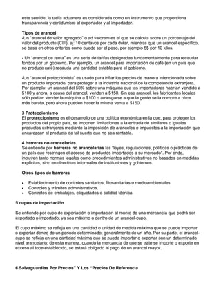 este sentido, la tarifa aduanera es considerada como un instrumento que proporciona
   transparencia y certidumbre al exportador y al importador.

   Tipos de arancel
   -Un “arancel de valor agregado” o ad valorem es el que se calcula sobre un porcentaje del
   valor del producto (CIF), ej: 10 centavos por cada dólar, mientras que un arancel específico,
   se basa en otros criterios como puede ser el peso, por ejemplo 5$ por 10 kilos.

   - Un “arancel de renta” es una serie de tarifas designadas fundamentalmente para recaudar
   fondos por un gobierno. Por ejemplo, un arancel para importación de café (en un país que
   no produce café) recauda una cantidad estable para el gobierno.

   -Un “arancel proteccionista” es usado para inflar los precios de manera intencionada sobre
   un producto importado, para proteger a la industria nacional de la competencia extranjera.
   Por ejemplo: un arancel del 50% sobre una máquina que los importadores habrían vendido a
   $100 y ahora, a causa del arancel, venden a $150. Sin ese arancel, los fabricantes locales
   sólo podían vender la máquina a $100 o arriesgarse a que la gente se la compre a otros
   más barata, pero ahora pueden hacer la misma venta a $150

   3 Proteccionismo
   El proteccionismo es el desarrollo de una política económica en la que, para proteger los
   productos del propio país, se imponen limitaciones a la entrada de similares o iguales
   productos extranjeros mediante la imposición de aranceles e impuestos a la importación que
   encarezcan el producto de tal suerte que no sea rentable.

   4 barreras no arancelarias
   Se entiende por barreras no arancelarias las "leyes, regulaciones, políticas o prácticas de
   un país que restringen el acceso de productos importados a su mercado". Por ende,
   incluyen tanto normas legales como procedimientos administrativos no basados en medidas
   explícitas, sino en directivas informales de instituciones y gobiernos.

   Otros tipos de barreras

   •   Establecimiento de controles sanitarios, fitosanitarias o medioambientales.
   •   Controles y trámites administrativos.
   •   Controles de embalajes, etiquetados o calidad técnica.

5 cupos de importación

Se entiende por cupo de exportación o importación al monto de una mercancía que podrá ser
exportado o importado, ya sea máximo o dentro de un arancel-cupo.

El cupo máximo se refleja en una cantidad o unidad de medida máxima que se puede importar
o exportar dentro de un periodo determinado, generalmente de un año. Por su parte, el arancel-
cupo se refleja en una cantidad máxima que se puede importar o exportar con un determinado
nivel arancelario; de esta manera, cuando la mercancía de que se trate se importe o exporte en
exceso al tope establecido, se estará obligado al pago de un arancel mayor.



6 Salvaguardias Por Precios” Y Los “Precios De Referencia
 