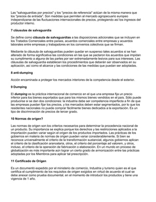 Las "salvaguardias por precios" y los "precios de referencia" actúan de la misma manera que
los "precios de entrada". Son medidas que permiten al mercado agropecuario europeo
independizarse de las fluctuaciones internacionales de precios, protegiendo así los ingresos del
productor interno.

7 cláusulas de salvaguardia

Se define como cláusula de salvaguardias a las disposiciones adicionales que se incluyen en
los Tratados Comerciales entre países, acuerdos comerciales entre empresas y acuerdos
laborales entre empresas y trabajadores en los convenios colectivos que se firman.

Mediante la cláusula de salvaguardias pueden quedar en suspenso tales acuerdos si se han
alterado de forma significativa las condiciones en las que se pactaron los acuerdos que impidan
su cumplimento a alguna de las partes por ser extremadamente lesivos para sus intereses. Las
cláusulas de salvaguardia establecen los procedimientos que deberán ser observados en su
aplicación, así como el alcance y las condiciones de las medidas que puedan ser adoptadas.

8 anti-dumping

Acción encaminada a proteger los mercados interiores de la competencia desde el exterior.

9 Dumping

El dumping es la práctica internacional de comercio en el que una empresa fija un precio
inferior para los bienes exportados que para los mismos bienes vendidos en el país. Sólo puede
producirse si se dan dos condiciones: la industria debe ser competencia imperfecta a fin de que
las empresas puedan fijar los precios, y los mercados deben estar segmentados, por lo que los
residentes nacionales no puede comprar fácilmente bienes dedicados a la exportación. Es un
tipo de discriminación de precios de tercer grado.

10 Normas de origen?

Las normas de origen son los criterios necesarios para determinar la procedencia nacional de
un producto. Su importancia se explica porque los derechos y las restricciones aplicados a la
importación pueden variar según el origen de los productos importados. Las prácticas de los
gobiernos en materia de normas de origen pueden variar considerablemente. Si bien se
reconoce universalmente el criterio de la transformación sustancial, algunos gobiernos aplican
el criterio de la clasificación arancelaria, otros, el criterio del porcentaje ad valorem, y otros,
incluso, el criterio de la operación de fabricación o elaboración. En un mundo en proceso de
globalización es más importante aún lograr un cierto grado de armonización entre las prácticas
adoptadas por los Miembros para aplicar tal prescripción.

11 Certificado de Origen

Es un documentó expedido por el ministerio de comercio, Industria y turismo quien es el que
certifica el cumplimiento de los requisitos de origen exigidos en virtud de acuerdo el cual se
debe anexar como prueba documental, en el momento de introducir los productos y tiene una
vigencia de 1 año.
 