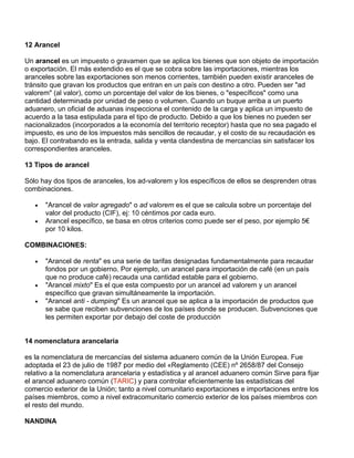 12 Arancel

Un arancel es un impuesto o gravamen que se aplica los bienes que son objeto de importación
o exportación. El más extendido es el que se cobra sobre las importaciones, mientras los
aranceles sobre las exportaciones son menos corrientes, también pueden existir aranceles de
tránsito que gravan los productos que entran en un país con destino a otro. Pueden ser "ad
valorem" (al valor), como un porcentaje del valor de los bienes, o "específicos" como una
cantidad determinada por unidad de peso o volumen. Cuando un buque arriba a un puerto
aduanero, un oficial de aduanas inspecciona el contenido de la carga y aplica un impuesto de
acuerdo a la tasa estipulada para el tipo de producto. Debido a que los bienes no pueden ser
nacionalizados (incorporados a la economía del territorio receptor) hasta que no sea pagado el
impuesto, es uno de los impuestos más sencillos de recaudar, y el costo de su recaudación es
bajo. El contrabando es la entrada, salida y venta clandestina de mercancías sin satisfacer los
correspondientes aranceles.

13 Tipos de arancel

Sólo hay dos tipos de aranceles, los ad-valorem y los específicos de ellos se desprenden otras
combinaciones.

   •   "Arancel de valor agregado" o ad valorem es el que se calcula sobre un porcentaje del
       valor del producto (CIF), ej: 10 céntimos por cada euro.
   •   Arancel específico, se basa en otros criterios como puede ser el peso, por ejemplo 5€
       por 10 kilos.

COMBINACIONES:

   •   "Arancel de renta" es una serie de tarifas designadas fundamentalmente para recaudar
       fondos por un gobierno. Por ejemplo, un arancel para importación de café (en un país
       que no produce café) recauda una cantidad estable para el gobierno.
   •   "Arancel mixto" Es el que esta compuesto por un arancel ad valorem y un arancel
       específico que gravan simultáneamente la importación.
   •   "Arancel anti - dumping" Es un arancel que se aplica a la importación de productos que
       se sabe que reciben subvenciones de los países donde se producen. Subvenciones que
       les permiten exportar por debajo del coste de producción


14 nomenclatura arancelaria

es la nomenclatura de mercancías del sistema aduanero común de la Unión Europea. Fue
adoptada el 23 de julio de 1987 por medio del «Reglamento (CEE) nº 2658/87 del Consejo
relativo a la nomenclatura arancelaria y estadística y al arancel aduanero común Sirve para fijar
el arancel aduanero común (TARIC) y para controlar eficientemente las estadísticas del
comercio exterior de la Unión; tanto a nivel comunitario exportaciones e importaciones entre los
países miembros, como a nivel extracomunitario comercio exterior de los países miembros con
el resto del mundo.

NANDINA
 