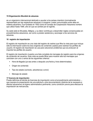 15 Organización Mundial de aduanas

es un organismo internacional dedicado a ayudar a los países miembro (normalmente
representado por las respectivas aduanas) a cooperar y estar comunicados entre ellos en
materia aduanera. Fue fundada en 1952 como el Consejo de Cooperación Aduanera nombre
que utilizó hasta 1994, año en que se cambió por el vigente.

Su sede está en Bruselas, Bélgica, y su labor contribuye a desarrollar reglas consensuadas en
procedimientos aduaneros, así como a prestar asistencia y aconsejar a los servicios de
aduanas.

16 registro de importación

El registro de importación es una vista del registro de rastreo que filtra la vista para que incluya
sólo la información sobre los dos orígenes de contenido usados para rastrear los perfiles de
usuario. El registro de importación se usa para solucionar problemas que se producen al
importar los perfiles de usuario.

El registro de importación muestra una lista completa de mensajes de registro para los orígenes
de contenido de usuarios. Esta vista se puede filtrar para mostrar sólo los mensajes que
coincidan con uno o varios de los siguientes criterios:
   •   Hora de llegada (ya sea antes o después una fecha y hora determinadas)

   •   Origen de contenido

   •   Tipo de estado (correcto, advertencia o error)

   •   Mensaje de estado

17 licencia de importación
Puede definirse el trámite de licencias de importación como el procedimiento administrativo ...
que requiere la presentación de una solicitud u otra documentación (distinta de la necesaria a
efectos aduaneros) al órgano administrativo pertinente, como condición previa para efectuar la
importación de mercancías.
 