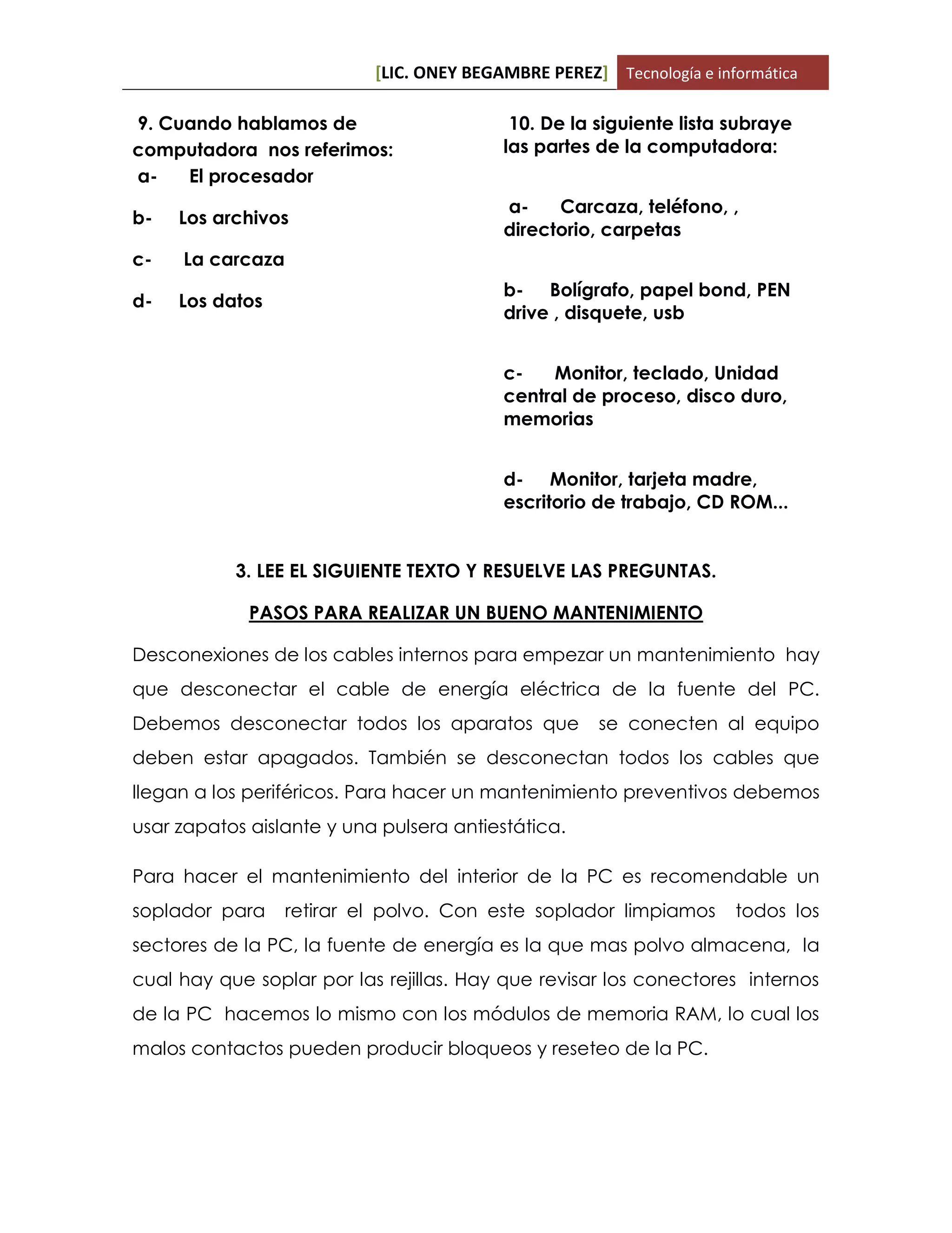 [LIC. ONEY BEGAMBRE PEREZ] Tecnología e informática
9. Cuando hablamos de
computadora nos referimos:
a- El procesador
b- Los archivos
c- La carcaza
d- Los datos
10. De la siguiente lista subraye
las partes de la computadora:
a- Carcaza, teléfono, ,
directorio, carpetas
b- Bolígrafo, papel bond, PEN
drive , disquete, usb
c- Monitor, teclado, Unidad
central de proceso, disco duro,
memorias
d- Monitor, tarjeta madre,
escritorio de trabajo, CD ROM...
3. LEE EL SIGUIENTE TEXTO Y RESUELVE LAS PREGUNTAS.
PASOS PARA REALIZAR UN BUENO MANTENIMIENTO
Desconexiones de los cables internos para empezar un mantenimiento hay
que desconectar el cable de energía eléctrica de la fuente del PC.
Debemos desconectar todos los aparatos que se conecten al equipo
deben estar apagados. También se desconectan todos los cables que
llegan a los periféricos. Para hacer un mantenimiento preventivos debemos
usar zapatos aislante y una pulsera antiestática.
Para hacer el mantenimiento del interior de la PC es recomendable un
soplador para retirar el polvo. Con este soplador limpiamos todos los
sectores de la PC, la fuente de energía es la que mas polvo almacena, la
cual hay que soplar por las rejillas. Hay que revisar los conectores internos
de la PC hacemos lo mismo con los módulos de memoria RAM, lo cual los
malos contactos pueden producir bloqueos y reseteo de la PC.
 