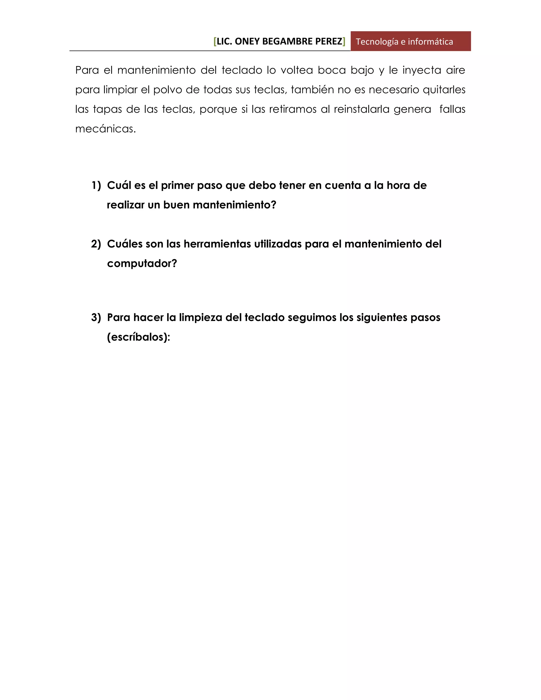 [LIC. ONEY BEGAMBRE PEREZ] Tecnología e informática
Para el mantenimiento del teclado lo voltea boca bajo y le inyecta aire
para limpiar el polvo de todas sus teclas, también no es necesario quitarles
las tapas de las teclas, porque si las retiramos al reinstalarla genera fallas
mecánicas.
1) Cuál es el primer paso que debo tener en cuenta a la hora de
realizar un buen mantenimiento?
2) Cuáles son las herramientas utilizadas para el mantenimiento del
computador?
3) Para hacer la limpieza del teclado seguimos los siguientes pasos
(escríbalos):
 