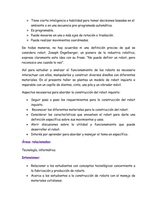  Tiene cierta inteligencia o habilidad para tomar decisiones basadas en el
       ambiente o en una secuencia pre-programada automática.
    Es programable.
    Puede moverse en una o más ejes de rotación o traslación.
    Puede realizar movimientos coordinados.

De todas maneras, no hay acuerdos ni una definición precisa de qué se
considera robot. Joseph Engelberger, un pionero de la industria robótica,
expreso claramente esta idea con su frase: “No puede definir un robot, pero
reconozco uno cuando lo veo”.

Así para estudiar y analizar el funcionamiento de los robots es necesario
interactuar con ellos, manipularlos y construir diversos diseños con diferentes
materiales. En el presente taller se plantea un modelo de robot inquieto e
imparable con un cepillo de dientes, cinta, una pila y un vibrador móvil.

Aspectos necesarios para abordar la construcción del robot inquieto:

      Seguir paso a paso los requerimientos para la construcción del robot
       inquieto.
      Reconocer los diferentes materiales para la construcción del robot.
      Considerar las características que envuelven el robot para darle una
       definición específica sobre sus movimientos y usos.
      Abrir discusiones sobre la utilidad y funcionamiento que puede
       desarrollar el robot.
       Interés por aprender para abordar y manejar el tema en específico.




Tecnología, informática




      Relacionar a los estudiantes con conceptos tecnológicos concerniente a
       la fabricación y producción de robots.
      Acerca a los estudiantes a la construcción de robots con el manejo de
       materiales cotidianos.
 