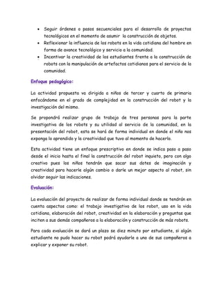    Seguir órdenes o pasos secuenciales para el desarrollo de proyectos
       tecnológicos en el momento de asumir la construcción de objetos.
      Reflexionar la influencia de los robots en la vida cotidiana del hombre en
       forma de avance tecnológico y servicio a la comunidad.
       Incentivar la creatividad de los estudiantes frente a la construcción de
       robots con la manipulación de artefactos cotidianos para el servicio de la
       comunidad.




La actividad propuesta va dirigida a niños de tercer y cuarto de primaria
enfocándome en el grado de complejidad en la construcción del robot y la
investigación del mismo.

Se propondrá realizar grupo de trabajo de tres personas para la parte
investigativa de los robots y su utilidad al servicio de la comunidad, en la
presentación del robot, esta se hará de forma individual en donde el niño nos
exponga lo aprendido y la creatividad que tuvo al momento de hacerlo.

Esta actividad tiene un enfoque prescriptivo en donde se indica paso a paso
desde el inicio hasta el final la construcción del robot inquieto, pero con algo
creativo pues los niños tendrán que sacar sus dotes de imaginación y
creatividad para hacerle algún cambio o darle un mejor aspecto al robot, sin
olvidar seguir las indicaciones.




La evaluación del proyecto de realizar de forma individual donde se tendrán en
cuenta aspectos como: el trabajo investigativo de los robot, uso en la vida
cotidiana, elaboración del robot, creatividad en la elaboración y preguntas que
inciten a sus demás compañeros a la elaboración y construcción de más robots.

Para cada evaluación se dará un plazo se diez minuto por estudiante, si algún
estudiante no pudo hacer su robot podrá ayudarle a uno de sus compañeros a
explicar y exponer su robot.
 
