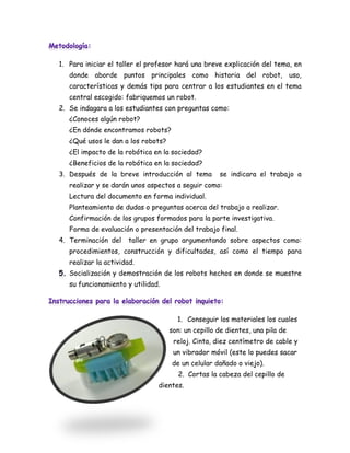 1. Para iniciar el taller el profesor hará una breve explicación del tema, en
   donde aborde puntos principales como historia del robot, uso,
   características y demás tips para centrar a los estudiantes en el tema
   central escogido: fabriquemos un robot.
2. Se indagara a los estudiantes con preguntas como:
   ¿Conoces algún robot?
   ¿En dónde encontramos robots?
   ¿Qué usos le dan a los robots?
   ¿El impacto de la robótica en la sociedad?
   ¿Beneficios de la robótica en la sociedad?
3. Después de la breve introducción al tema         se indicara el trabajo a
   realizar y se darán unos aspectos a seguir como:
   Lectura del documento en forma individual.
   Planteamiento de dudas o preguntas acerca del trabajo a realizar.
   Confirmación de los grupos formados para la parte investigativa.
   Forma de evaluación o presentación del trabajo final.
4. Terminación del     taller en grupo argumentando sobre aspectos como:
   procedimientos, construcción y dificultades, así como el tiempo para
   realizar la actividad.
   Socialización y demostración de los robots hechos en donde se muestre
   su funcionamiento y utilidad.




                                      1. Conseguir los materiales los cuales
                                    son: un cepillo de dientes, una pila de
                                     reloj. Cinta, diez centímetro de cable y
                                     un vibrador móvil (este lo puedes sacar
                                    de un celular dañado o viejo).
                                      2. Cortas la cabeza del cepillo de
                               dientes.
 