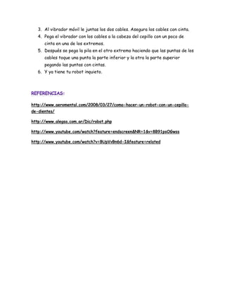 3. Al vibrador móvil le juntas los dos cables. Asegura los cables con cinta.
   4. Pega el vibrador con los cables a la cabeza del cepillo con un poco de
      cinta en una de los extremos.
   5. Después se pega la pila en el otro extremo haciendo que las puntas de los
      cables toque una punta la parte inferior y la otra la parte superior
      pegando las puntas con cintas.
   6. Y ya tiene tu robot inquieto.




http://www.aeromental.com/2008/03/27/como-hacer-un-robot-con-un-cepillo-
de-dientes/

http://www.alegsa.com.ar/Dic/robot.php

http://www.youtube.com/watch?feature=endscreen&NR=1&v=8B91psOGwss

http://www.youtube.com/watch?v=BUpVvBn6d-I&feature=related
 
