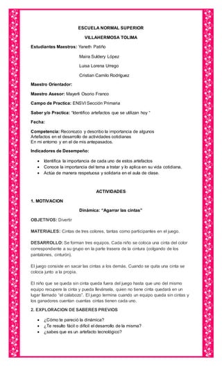 ESCUELA NORMAL SUPERIOR
VILLAHERMOSA TOLIMA
Estudiantes Maestros: Yaneth Patiño
Maira Suldery López
Luisa Lorena Urrego
Cristian Camilo Rodríguez
Maestro Orientador:
Maestro Asesor: Mayerli Osorio Franco
Campo de Practica: ENSVI Sección Primaria
Saber y/o Practica: “Identifico artefactos que se utilizan hoy “
Fecha:
Competencia: Reconozco y describo la importancia de algunos
Artefactos en el desarrollo de actividades cotidianas
En mi entorno y en el de mis antepasados.
Indicadores de Desempeño:
 Identifica la importancia de cada uno de estos artefactos
 Conoce la importancia del tema a tratar y lo aplica en su vida cotidiana.
 Actúa de manera respetuosa y solidaria en el aula de clase.
ACTIVIDADES
1. MOTIVACION
Dinámica: “Agarrar las cintas”
OBJETIVOS: Divertir
MATERIALES: Cintas de tres colores, tantas como participantes en el juego.
DESARROLLO: Se forman tres equipos. Cada niño se coloca una cinta del color
correspondiente a su grupo en la parte trasera de la cintura (colgando de los
pantalones, cinturón).
El juego consiste en sacar las cintas a los demás. Cuando se quita una cinta se
coloca junto a la propia.
El niño que se queda sin cinta queda fuera del juego hasta que uno del mismo
equipo recupere la cinta y pueda llevársela, quien no tiene cinta quedará en un
lugar llamado “el calabozo”. El juego termina cuando un equipo queda sin cintas y
los ganadores cuentan cuantas cintas tienen cada uno.
2. EXPLORACION DE SABERES PREVIOS
 ¿Cómo te pareció la dinámica?
 ¿Te resulto fácil o difícil el desarrollo de la misma?
 ¿sabes que es un artefacto tecnológico?
 