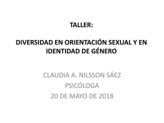 TALLER:
DIVERSIDAD EN ORIENTACIÓN SEXUAL Y EN
IDENTIDAD DE GÉNERO
CLAUDIA A. NILSSON SÁEZ
PSICÓLOGA
20 DE MAYO DE 2018
 
