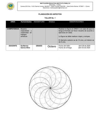 INSTITUCIÓN EDUCATIVA INSTITUTO PABLO VI
Manizales – Caldas
Carrera 28 A Nro. 13-02: Barrios Unidos: 8832837 – Sede Principal: 8832390 – Sede Simón Bolívar: 8739611 – Correo
Electrónico: institutopablovi@hotmail.com
PLANEACIÒN DE ASPECTOS
TALLER No. 1
AREA Humanidades ASIGNATURA Artistica OBSERVACIONES
COMPETENCIA Muestra
originalidad y
creatividad en
trabajos
artísticos
Realizar la figura en DINA 4, en caso de que no
tenga el formato por favor rotularlo de acuerdo a
ejercicios en clase.
La figura se debe realizar a lapiz y compas.
El diametro exterior es de 10 cms y el interior es
de 5 cms.
DOCENTE Guillermo
Garcia Silva
GRADO
Octavo Fecha del taller: abril 28 de 2020
Fecha de entrega: abril 30 de 2020
 