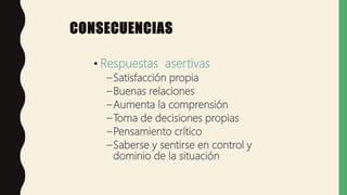 CONSECUENCIAS
• Respuestas asertivas
–Satisfacción propia
–Buenas relaciones
–Aumenta la comprensión
–Toma de decisiones propias
–Pensamiento crítico
–Saberse y sentirse en control y
dominio de la situación
 