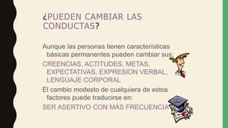 ¿PUEDEN CAMBIAR LAS
CONDUCTAS?
Aunque las personas tienen características
básicas permanentes pueden cambiar sus:
CREENCIAS, ACTITUDES, METAS,
EXPECTATIVAS, EXPRESION VERBAL,
LENGUAJE CORPORAL
El cambio modesto de cualquiera de estos
factores puede traducirse en:
SER ASERTIVO CON MÁS FRECUENCIA
 