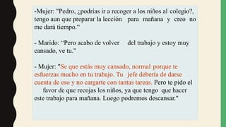 -Mujer: "Pedro, ¿podrías ir a recoger a los niños al colegio?,
tengo aun que preparar la lección para mañana y creo no
me dará tiempo.“
- Marido: “Pero acabo de volver del trabajo y estoy muy
cansado, ve tu."
- Mujer: "Se que estás muy cansado, normal porque te
esfuerzas mucho en tu trabajo. Tu jefe debería de darse
cuenta de eso y no cargarte con tantas tareas. Pero te pido el
favor de que recojas los niños, ya que tengo que hacer
este trabajo para mañana. Luego podremos descansar."
 