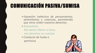COMUNICACIÓN PASIVA/SUMISA
• Expresión inefectiva de pensamientos,
sentimientos y creencias, permitiendo
que otros violen nuestros derechos.
• Autoestima:
Me siento inferior a otros,
mis derechos no cuentan
• Conducta de huida o
permisiva
 