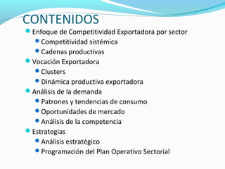 CONTENIDOS 
Enfoque de Competitividad Exportadora por sector 
Competitividad sistémica 
Cadenas productivas 
Vocación Exportadora 
Clusters 
Dinámica productiva exportadora 
Análisis de la demanda 
Patrones y tendencias de consumo 
Oportunidades de mercado 
Análisis de la competencia 
Estrategias 
Análisis estratégico 
Programación del Plan Operativo Sectorial 
 