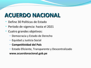 AACCUUEERRDDOO NNAACCIIOONNAALL 
• Define 30 Políticas de Estado 
• Período de vigencia: hasta el 2021 
• Cuatro grandes objetivos: 
– Democracia y Estado de Derecho 
– Equidad y Justicia Social 
– CCoommppeettiittiivviiddaadd ddeell PPaaííss 
– Estado Eficiente, Transparente y Descentralizado 
www.acuerdonacional.gob.pe 
 