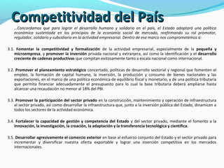 CCoommppeettiittiivviiddaadd ddeell PPaaííss 
…Concordamos que para lograr el desarrollo humano y solidario en el país, el Estado adoptará una política 
económica sustentada en los principios de la economía social de mercado, reafirmando su rol promotor, 
regulador, solidario y subsidiario en la actividad empresarial. Dentro de ese marco nos comprometemos a: 
3.1. Fomentar la competitividad y formalización de la actividad empresarial, especialmente de la pequeña y 
microempresa, y promover la inversión privada nacional y extranjera, así como la identificación y el desarrollo 
creciente de cadenas productivas que compitan exitosamente tanto a escala nacional como internacional. 
3.2. Promover el planeamiento estratégico concertado, políticas de desarrollo sectorial y regional que fomenten el 
empleo, la formación de capital humano, la inversión, la producción y consumo de bienes nacionales y las 
exportaciones, en el marco de una política económica de equilibrio fiscal y monetario, y de una política tributaria 
que permita financiar adecuadamente el presupuesto para lo cual la base tributaria deberá ampliarse hasta 
alcanzar una recaudación no menor al 18% del PBI. 
3.3. Promover la participación del sector privado en la construcción, mantenimiento y operación de infraestructura 
al sector privado, así como desarrollar la infraestructura que, junto a la inversión pública del Estado, dinamicen a 
todos los sectores de la actividad económica. 
3.4. Fortalecer la capacidad de gestión y competencia del Estado y del sector privado, mediante el fomento a la 
innovación, la investigación, la creación, la adaptación y la transferencia tecnológica y científica. 
3.5. Desarrollar agresivamente el comercio exterior en base al esfuerzo conjunto del Estado y el sector privado para 
incrementar y diversificar nuestra oferta exportable y lograr una inserción competitiva en los mercados 
internacionales. 
 