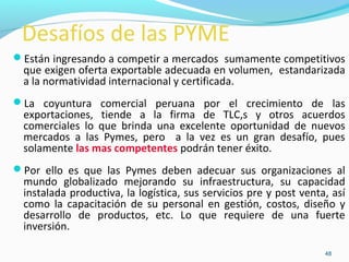Desafíos de las PYME 
Están ingresando a competir a mercados sumamente competitivos 
que exigen oferta exportable adecuada en volumen, estandarizada 
a la normatividad internacional y certificada. 
La coyuntura comercial peruana por el crecimiento de las 
exportaciones, tiende a la firma de TLC,s y otros acuerdos 
comerciales lo que brinda una excelente oportunidad de nuevos 
mercados a las Pymes, pero a la vez es un gran desafío, pues 
solamente las mas competentes podrán tener éxito. 
Por ello es que las Pymes deben adecuar sus organizaciones al 
mundo globalizado mejorando su infraestructura, su capacidad 
instalada productiva, la logística, sus servicios pre y post venta, así 
como la capacitación de su personal en gestión, costos, diseño y 
desarrollo de productos, etc. Lo que requiere de una fuerte 
inversión. 
48 
 