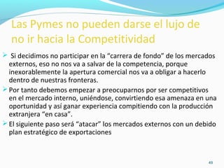 49 
Las Pymes no pueden darse el lujo de 
no ir hacia la Competitividad 
 Si decidimos no participar en la “carrera de fondo” de los mercados 
externos, eso no nos va a salvar de la competencia, porque 
inexorablemente la apertura comercial nos va a obligar a hacerlo 
dentro de nuestras fronteras. 
Por tanto debemos empezar a preocuparnos por ser competitivos 
en el mercado interno, uniéndose, convirtiendo esa amenaza en una 
oportunidad y así ganar experiencia compitiendo con la producción 
extranjera “en casa”. 
El siguiente paso será “atacar” los mercados externos con un debido 
plan estratégico de exportaciones 
 