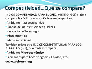 CCoommppeettiittiivviiddaadd……QQuuéé ssee ccoommppaarraa?? 
INDICE COMPETIVIDAD PARA EL CRECIMIENTO (GCI) mide y 
compara las Políticas de los Gobiernos respecto a: 
•Ambiente macroeconómico 
•Calidad de las instituciones públicas 
•Innovación y Tecnología 
•Infraestructura 
•Educación y Salud 
También existe otro INDICE COMPETITIVIDAD PARA LOS 
NEGOCIOS (BCI), que mide y compara: 
•Ambiente Microeconómico 
•Facilidades para hacer Negocios, Calidad, etc. 
www.weforum.org 
 