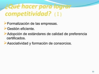 53 
¿Qué hacer para lograr 
competitividad? ( I ) 
Formalización de las empresas. 
Gestión eficiente. 
Adopción de estándares de calidad de preferencia 
certificados. 
Asociatividad y formación de consorcios. 
 