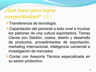¿Qué hacer para lograr 
competitividad? ( II ) 
Transferencia de tecnología. 
Capacitación del personal a todo nivel e inculcar 
los patrones de una cultura exportadora. Temas 
Claves son Gestión, costos, diseño y desarrollo 
de productos, procedimientos de exportación, 
marketing internacional, inteligencia comercial e 
investigación de mercados 
Contar con Asesoría Técnica especializada en 
su sector productivo. 
54 
 