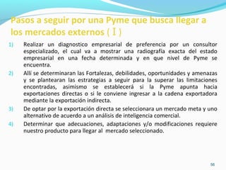 Pasos a seguir por una Pyme que busca llegar a 
los mercados externos ( I ) 
1) Realizar un diagnostico empresarial de preferencia por un consultor 
especializado, el cual va a mostrar una radiografía exacta del estado 
empresarial en una fecha determinada y en que nivel de Pyme se 
encuentra. 
2) Allí se determinaran las Fortalezas, debilidades, oportunidades y amenazas 
y se plantearan las estrategias a seguir para la superar las limitaciones 
encontradas, asimismo se establecerá si la Pyme apunta hacia 
exportaciones directas o si le conviene ingresar a la cadena exportadora 
mediante la exportación indirecta. 
3) De optar por la exportación directa se seleccionara un mercado meta y uno 
56 
alternativo de acuerdo a un análisis de inteligencia comercial. 
4) Determinar que adecuaciones, adaptaciones y/o modificaciones requiere 
nuestro producto para llegar al mercado seleccionado. 
 