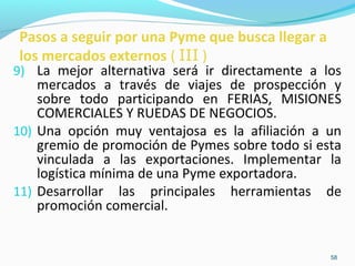 Pasos a seguir por una Pyme que busca llegar a 
los mercados externos ( III ) 
9) La mejor alternativa será ir directamente a los 
mercados a través de viajes de prospección y 
sobre todo participando en FERIAS, MISIONES 
COMERCIALES Y RUEDAS DE NEGOCIOS. 
10) Una opción muy ventajosa es la afiliación a un 
gremio de promoción de Pymes sobre todo si esta 
vinculada a las exportaciones. Implementar la 
logística mínima de una Pyme exportadora. 
11) Desarrollar las principales herramientas de 
58 
promoción comercial. 
 