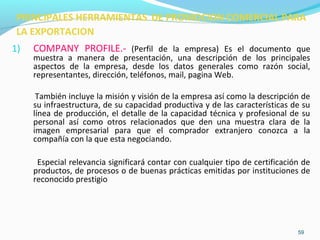 PRINCIPALES HERRAMIENTAS DE PROMOCION COMERCIAL PARA 
LA EXPORTACION 
1) COMPANY PROFILE.- (Perfil de la empresa) Es el documento que 
muestra a manera de presentación, una descripción de los principales 
aspectos de la empresa, desde los datos generales como razón social, 
representantes, dirección, teléfonos, mail, pagina Web. 
También incluye la misión y visión de la empresa así como la descripción de 
su infraestructura, de su capacidad productiva y de las características de su 
línea de producción, el detalle de la capacidad técnica y profesional de su 
personal así como otros relacionados que den una muestra clara de la 
imagen empresarial para que el comprador extranjero conozca a la 
compañía con la que esta negociando. 
Especial relevancia significará contar con cualquier tipo de certificación de 
productos, de procesos o de buenas prácticas emitidas por instituciones de 
reconocido prestigio 
59 
 