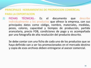 2) FICHAS TÉCNICAS.- Es el documento que describe 
individualmente a los productos que ofrece la empresa, con sus 
principales datos como código, nombre, materiales, medidas, 
pesos, colores, capacidad y tiempos de producción, partida 
arancelaria, precio FOB, condiciones de pago y es acompañada 
por una fotografía de alta resolución del producto descrito. 
Se debe contar con una ficha de cada uno de los productos que se 
haya definido van a ser los promocionados en el mercado destino 
y copia de esos archivos deben entregarse al asesor comercial. 
60 
PRINCIPALES HERRAMIENTAS DE PROMOCION COMERCIAL 
PARA LA EXPORTACION 
 
