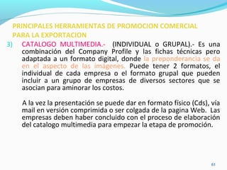 3) CATALOGO MULTIMEDIA.- (INDIVIDUAL o GRUPAL).- Es una 
combinación del Company Profile y las fichas técnicas pero 
adaptada a un formato digital, donde la preponderancia se da 
en el aspecto de las imágenes. Puede tener 2 formatos, el 
individual de cada empresa o el formato grupal que pueden 
incluir a un grupo de empresas de diversos sectores que se 
asocian para aminorar los costos. 
A la vez la presentación se puede dar en formato físico (Cds), vía 
mail en versión comprimida o ser colgada de la pagina Web. Las 
empresas deben haber concluido con el proceso de elaboración 
del catalogo multimedia para empezar la etapa de promoción. 
61 
PRINCIPALES HERRAMIENTAS DE PROMOCION COMERCIAL 
PARA LA EXPORTACION 
