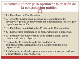 Acciones a tomar para optimizar la gestión de
la contratación pública
 1.- Fortalecer la Planificación.
 2.- Levantar normativas internas que simplifiquen los
procesos y que no contravengan las disposiciones legales que
rigen la contratación.
 3.- Fortalecer las Actividades Previas a la Contratación
 4.- Estructurar Comisiones de Contrataciones operativas.
 5.- Entender las necesidades de la organización, todos
tenemos el mismo objetivo.
 6.- Adaptar la estructura de las unidades de
compras/contratación/logística a las necesidades de la
organización.
 7.- Mantener evaluados permanentemente a los proveedores
y contratistas y diversificarlos.
 