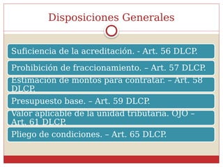 Disposiciones Generales
Suficiencia de la acreditación. - Art. 56 DLCP
.
Prohibición de fraccionamiento. – Art. 57 DLCP
.
Estimación de montos para contratar. – Art. 58
DLCP.
Presupuesto base. – Art. 59 DLCP
.
Valor aplicable de la unidad tributaria. OJO –
Art. 61 DLCP.
Pliego de condiciones. – Art. 65 DLCP.
 